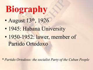 Biography
• August 13th, 1926
• 1945: Habana University
• 1950-1952: lawer, member of
Partido Ortodoxo
* Partido Ortodoxo: the socialist Party of the Cuban People
 