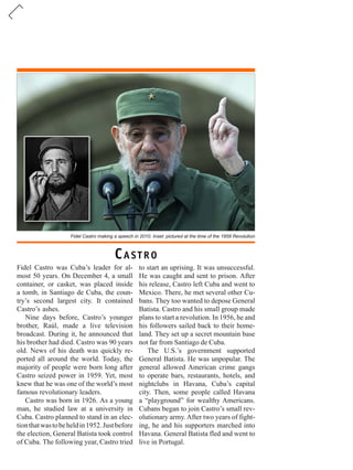 Fidel Castro making a speech in 2010. Inset: pictured at the time of the 1959 Revolution
Fidel Castro was Cuba’s leader for al-
most 50 years. On December 4, a small
container, or casket, was placed inside
a tomb, in Santiago de Cuba, the coun-
try’s second largest city. It contained
Castro’s ashes.
Nine days before, Castro’s younger
brother, Raúl, made a live television
broadcast. During it, he announced that
his brother had died. Castro was 90 years
old. News of his death was quickly re-
ported all around the world. Today, the
majority of people were born long after
Castro seized power in 1959. Yet, most
knew that he was one of the world’s most
famous revolutionary leaders.
Castro was born in 1926. As a young
man, he studied law at a university in
Cuba. Castro planned to stand in an elec-
tionthatwastobeheldin1952.Justbefore
the election, General Batista took control
of Cuba. The following year, Castro tried
to start an uprising. It was unsuccessful.
He was caught and sent to prison. After
his release, Castro left Cuba and went to
Mexico. There, he met several other Cu-
bans. They too wanted to depose General
Batista. Castro and his small group made
plans to start a revolution. In 1956, he and
his followers sailed back to their home-
land. They set up a secret mountain base
not far from Santiago de Cuba.
The U.S.’s government supported
General Batista. He was unpopular. The
general allowed American crime gangs
to operate bars, restaurants, hotels, and
nightclubs in Havana, Cuba’s capital
city. Then, some people called Havana
a “playground” for wealthy Americans.
Cubans began to join Castro’s small rev-
olutionary army.After two years of fight-
ing, he and his supporters marched into
Havana. General Batista fled and went to
live in Portugal.
CASTRO
 