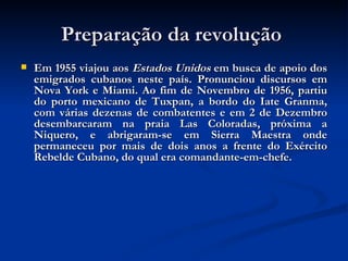 Preparação da revolução  Em 1955 viajou aos  Estados Unidos  em busca de apoio dos emigrados cubanos neste país. Pronunciou discursos em Nova York e Miami. Ao fim de Novembro de 1956, partiu do porto mexicano de Tuxpan, a bordo do Iate Granma, com várias dezenas de combatentes e em 2 de Dezembro desembarcaram na praia Las Coloradas, próxima a Niquero, e abrigaram-se em Sierra Maestra onde permaneceu por mais de dois anos a frente do Exército Rebelde Cubano, do qual era comandante-em-chefe.  