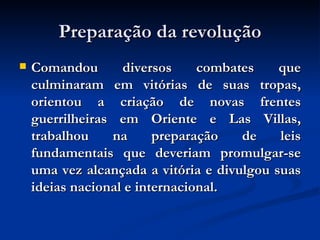 Preparação da revolução Comandou diversos combates que culminaram em vitórias de suas tropas, orientou a criação de novas frentes guerrilheiras em Oriente e Las Villas, trabalhou na preparação de leis fundamentais que deveriam promulgar-se uma vez alcançada a vitória e divulgou suas ideias nacional e internacional.  