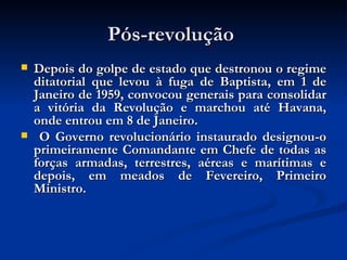 Pós-revolução  Depois do golpe de estado que destronou o regime ditatorial que levou à fuga de Baptista, em 1 de Janeiro de 1959, convocou generais para consolidar a vitória da Revolução e marchou até Havana, onde entrou em 8 de Janeiro. O Governo revolucionário instaurado designou-o primeiramente Comandante em Chefe de todas as forças armadas, terrestres, aéreas e marítimas e depois, em meados de Fevereiro, Primeiro Ministro. 