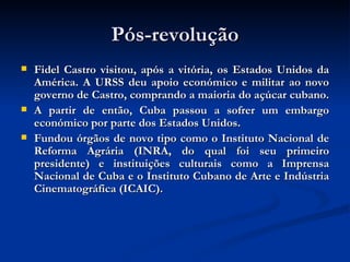 Pós-revolução Fidel Castro visitou, após a vitória, os Estados Unidos da América. A URSS deu apoio económico e militar ao novo governo de Castro, comprando a maioria do açúcar cubano.  A partir de então, Cuba passou a sofrer um embargo económico por parte dos Estados Unidos.  Fundou órgãos de novo tipo como o Instituto Nacional de Reforma Agrária (INRA, do qual foi seu primeiro presidente) e instituições culturais como a Imprensa Nacional de Cuba e o Instituto Cubano de Arte e Indústria Cinematográfica (ICAIC).  