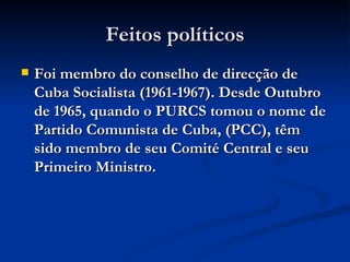 Feitos políticos Foi membro do conselho de direcção de Cuba Socialista (1961-1967). Desde Outubro de 1965, quando o PURCS tomou o nome de Partido Comunista de Cuba, (PCC), têm sido membro de seu Comité Central e seu Primeiro Ministro.  