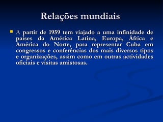 Relações mundiais  A  partir de 1959 tem viajado a uma infinidade de países da América Latina, Europa, África e América do Norte, para representar Cuba em congressos e conferências dos mais diversos tipos e organizações, assim como em outras actividades oficiais e visitas amistosas. 