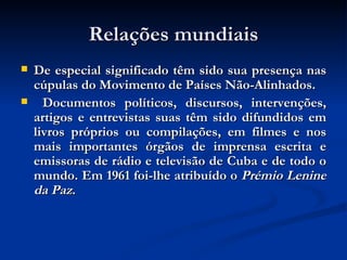 Relações mundiais De especial significado têm sido sua presença nas cúpulas do Movimento de Países Não-Alinhados. Documentos políticos, discursos, intervenções, artigos e entrevistas suas têm sido difundidos em livros próprios ou compilações, em filmes e nos mais importantes órgãos de imprensa escrita e emissoras de rádio e televisão de Cuba e de todo o mundo. Em 1961 foi-lhe atribuído o  Prémio Lenine da Paz . 