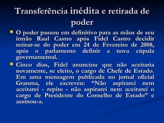 Transferência  inédita  e retirada de poder O poder passou em definitivo para as mãos de seu irmão Raul Castro após Fidel Castro decidir retirar-se do poder em 24 de Fevereiro de 2008, após o parlamento definir a nova cúpula governamental.  Cinco dias, Fidel anunciou que não aceitaria novamente, se eleito, o cargo de Chefe de Estado. Em uma mensagem publicada no jornal oficial Granma, ele escreveu: “Não aspirarei nem aceitarei - repito - não aspirarei nem aceitarei o cargo de Presidente do Conselho de Estado” e assinou-a.  