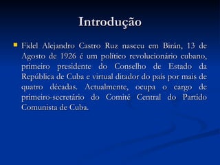 Introdução Fidel Alejandro Castro   Ruz nasceu em Birán, 13 de Agosto de 1926 é um político revolucionário cubano, primeiro presidente do Conselho de Estado da República de Cuba e virtual ditador do país por mais de quatro décadas. Actualmente, ocupa o cargo de primeiro-secretário do Comité Central do Partido Comunista de Cuba. 