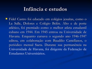 Infância e estudos  Fidel Castro foi educado em colégios jesuítas, como o La Salle, Dolores e Colégio Belén. Alto e de porte atlético, foi premiado como o melhor atleta estudantil cubano em 1944. Em 1945 entrou na Universidade de Havana. Enquanto cursava o segundo ano 1946-1947 editou, em colaboração com Baudilio Castellanos, o periódico mensal Saeta. Durante sua permanência na  Universidade de Havana ,  foi dirigente da Federação de Estudantes Universitários. 