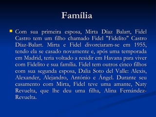 Família  Com sua primeira esposa, Mirta Díaz Balart, Fidel Castro tem um filho chamado Fidel "Fidelito" Castro Díaz-Balart. Mirta e Fidel divorciaram-se em 1955, tendo ela se casado novamente e, após uma temporada em Madrid, teria voltado a residir em Havana para viver com Fidelito e sua família. Fidel tem outros cinco filhos com sua segunda esposa, Dalia Soto del Valle: Alexis, Alexander, Alejandro, António e Ángel. Durante seu casamento com Mirta, Fidel teve uma amante, Naty Revuelta, que lhe deu uma filha, Alina Fernández-Revuelta. 