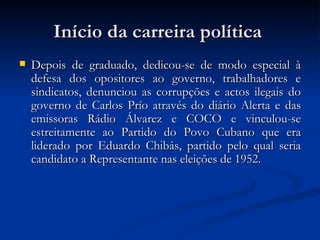 Início da carreira política  Depois de graduado, dedicou-se de modo especial à defesa dos opositores ao governo, trabalhadores e sindicatos, denunciou as corrupções e actos ilegais do governo de Carlos Prío através do diário Alerta e das emissoras Rádio Álvarez e COCO e vinculou-se estreitamente ao Partido do Povo Cubano que era liderado por Eduardo Chibás, partido pelo qual seria candidato a Representante nas eleições de 1952.  