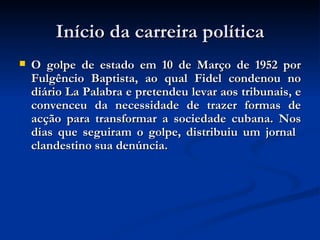 Início da carreira política O golpe de estado em 10 de Março de 1952 por Fulgêncio Baptista, ao qual Fidel condenou no diário La Palabra e pretendeu levar aos tribunais, e convenceu da necessidade de trazer formas de acção para transformar a sociedade cubana. Nos dias que seguiram o golpe, distribuiu um jornal  clandestino sua denúncia.  