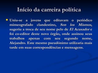 Início da carreira política Uniu-se a jovens que editavam o periódico mimeografado clandestino,  Son los Mismos , sugeriu a troca de seu nome pelo de  El Acusador  e foi co-editor deste novo órgão, onde assinou seus trabalhos apenas com seu segundo nome, Alejandro. Este mesmo pseudónimo utilizaria mais tarde em suas correspondências e mensagens. 