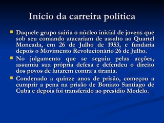 Início da carreira política Daquele grupo sairia o núcleo inicial de jovens que sob seu comando atacariam de assalto ao Quartel Moncada, em 26 de Julho de 1953, e fundaria depois o Movimento Revolucionário 26 de Julho.  No julgamento que se seguiu pelas acções, assumiu sua própria defesa e defendeu o direito dos povos de lutarem contra a tirania.  Condenado a quinze anos de prisão, começou a cumprir a pena na prisão de Boniato Santiago de Cuba e depois foi transferido ao presídio Modelo. 