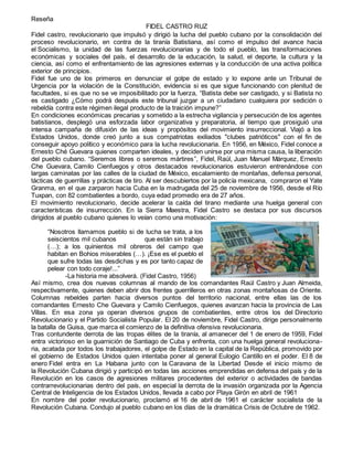 Reseña
FIDEL CASTRO RUZ
Fidel castro, revolucionario que impulsó y dirigió la lucha del pueblo cubano por la consolidación del
proceso revolucionario, en contra de la tiranía Batistiana, así como el impulso del avance hacia
el Socialismo, la unidad de las fuerzas revolucionarias y de todo el pueblo, las transformaciones
económicas y sociales del país, el desarrollo de la educación, la salud, el deporte, la cultura y la
ciencia, así como el enfrentamiento de las agresiones externas y la conducción de una activa política
exterior de principios.
Fidel fue uno de los primeros en denunciar el golpe de estado y lo expone ante un Tribunal de
Urgencia por la violación de la Constitución, evidencia si es que sigue funcionando con plenitud de
facultades, si es que no se ve imposibilitado por la fuerza, “Batista debe ser castigado, y si Batista no
es castigado ¿Cómo podrá después este tribunal juzgar a un ciudadano cualquiera por sedición o
rebeldía contra este régimen ilegal producto de la traición impune?”
En condiciones económicas precarias y sometido a la estrecha vigilancia y persecución de los agentes
batistianos, desplegó una esforzada labor organizativa y preparatoria, al tiempo que prosiguió una
intensa campaña de difusión de las ideas y propósitos del movimiento insurreccional. Viajó a los
Estados Unidos, donde creó junto a sus compatriotas exiliados "clubes patrióticos" con el fin de
conseguir apoyo político y económico para la lucha revolucionaria. En 1956, en México, Fidel conoce a
Ernesto Ché Guevara quienes comparten ideales, y deciden unirse por una misma causa, la liberación
del pueblo cubano. “Seremos libres o seremos mártires”, Fidel, Raúl, Juan Manuel Márquez, Ernesto
Che Guevara, Camilo Cienfuegos y otros destacados revolucionarios estuvieron entrenándose con
largas caminatas por las calles de la ciudad de México, escalamiento de montañas, defensa personal,
tácticas de guerrillas y prácticas de tiro. Al ser descubiertos por la policía mexicana, compraron el Yate
Granma, en el que zarparon hacia Cuba en la madrugada del 25 de noviembre de 1956, desde el Río
Tuxpan, con 82 combatientes a bordo, cuya edad promedio era de 27 años.
El movimiento revolucionario, decide acelerar la caída del tirano mediante una huelga general con
características de insurrección. En la Sierra Maestra, Fidel Castro se destaca por sus discursos
dirigidos al pueblo cubano quienes lo veían como una motivación:
“Nosotros llamamos pueblo si de lucha se trata, a los
seiscientos mil cubanos que están sin trabajo
(…); a los quinientos mil obreros del campo que
habitan en Bohios miserables (…). ¡Ese es el pueblo el
que sufre todas las desdichas y es por tanto capaz de
pelear con todo coraje!...”
-La historia me absolverá. (Fidel Castro, 1956)
Así mismo, crea dos nuevas columnas al mando de los comandantes Raúl Castro y Juan Almeida,
respectivamente, quienes deben abrir dos frentes guerrilleros en otras zonas montañosas de Oriente.
Columnas rebeldes parten hacia diversos puntos del territorio nacional, entre ellas las de los
comandantes Ernesto Che Guevara y Camilo Cienfuegos, quienes avanzan hacia la provincia de Las
Villas. En esa zona ya operan diversos grupos de combatientes, entre otros los del Directorio
Revolucionario y el Partido Socialista Popular. El 20 de noviembre, Fidel Castro, dirige personalmente
la batalla de Guisa, que marca el comienzo de la definitiva ofensiva revolucionaria.
Tras contundente derrota de las tropas élites de la tiranía, al amanecer del 1 de enero de 1959, Fidel
entra victorioso en la guarnición de Santiago de Cuba y enfrenta, con una huelga general revoluciona-
ria, acatada por todos los trabajadores, el golpe de Estado en la capital de la República, promovido por
el gobierno de Estados Unidos quien intentaba poner al general Eulogio Cantillo en el poder. El 8 de
enero Fidel entra en La Habana junto con la Caravana de la Libertad Desde el inicio mismo de
la Revolución Cubana dirigió y participó en todas las acciones emprendidas en defensa del país y de la
Revolución en los casos de agresiones militares procedentes del exterior o actividades de bandas
contrarrevolucionarias dentro del país, en especial la derrota de la invasión organizada por la Agencia
Central de Inteligencia de los Estados Unidos, llevada a cabo por Playa Girón en abril de 1961
En nombre del poder revolucionario, proclamó el 16 de abril de 1961 el carácter socialista de la
Revolución Cubana. Condujo al pueblo cubano en los días de la dramática Crisis de Octubre de 1962.
 