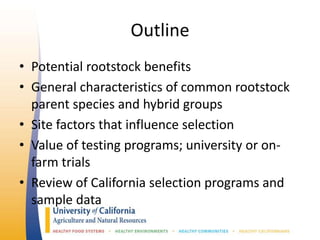Outline
• Potential rootstock benefits
• General characteristics of common rootstock
parent species and hybrid groups
• Site factors that influence selection
• Value of testing programs; university or on-
farm trials
• Review of California selection programs and
sample data
 
