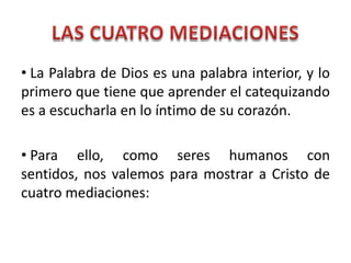 LAS CUATRO MEDIACIONES La Palabra de Dios es una palabra interior, y lo primero que tiene que aprender el catequizando es a escucharla en lo íntimo de su corazón. Para ello, como seres humanos con sentidos, nos valemos para mostrar a Cristo de cuatro mediaciones: