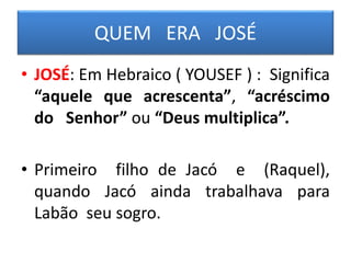 QUEM ERA JOSÉ
• JOSÉ: Em Hebraico ( YOUSEF ) : Significa
“aquele que acrescenta”, “acréscimo
do Senhor” ou “Deus multiplica”.
• Primeiro filho de Jacó e (Raquel),
quando Jacó ainda trabalhava para
Labão seu sogro.
 