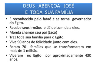 DEUS ABENÇOA JOSÉ
E TODA SUA FAMÍLIA
• É reconhecido pelo faraó e se torna governador
do Egito.
• Recebe seus irmãos e dá de comida a eles.
• Manda chamar seu pai (Jacó)
• Traz toda sua família para o Egito.
• Vive 90 anos de felicidade junto com eles.
• Foram 70 famílias que se transformaram em
mais de 1 milhão.
• Viveram no Egito por aproximadamente 430
anos.
 