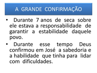 A GRANDE CONFIRMAÇÃO
• Durante 7 anos de seca sobre
ele estava a responsabilidade de
garantir a estabilidade daquele
povo.
• Durante esse tempo Deus
confirmou em José a sabedoria e
a habilidade que tinha para lidar
com dificuldades.
 