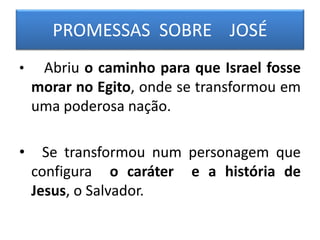 PROMESSAS SOBRE JOSÉ
• Abriu o caminho para que Israel fosse
morar no Egito, onde se transformou em
uma poderosa nação.
• Se transformou num personagem que
configura o caráter e a história de
Jesus, o Salvador.
 