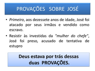 PROVAÇÕES SOBRE JOSÉ
• Primeiro, aos dezessete anos de idade, José foi
atacado por seus irmãos e vendido como
escravo.
• Resistir às investidas da "mulher do chefe",
José foi preso, acusado de tentativa de
estupro
Deus estava por trás dessas
duas PROVAÇÕES.
 