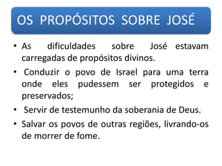 OS PROPÓSITOS SOBRE JOSÉ
• As dificuldades sobre José estavam
carregadas de propósitos divinos.
• Conduzir o povo de Israel para uma terra
onde eles pudessem ser protegidos e
preservados;
• Servir de testemunho da soberania de Deus.
• Salvar os povos de outras regiões, livrando-os
de morrer de fome.
 