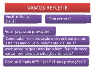 Você já passou provações.
Como saber se a provação que você passou ou
está passando veio realmente de Deus?
Você acredita que Deus faz o bem ,fazendo você
passar primeiro por situações dificieis?
Você é fiel a
Deus?
Tem certeza?
Porque é mais difícil ser fiel nas provações ?
VAMOS REFLETIR
 