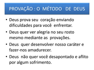 PROVAÇÃO : O MÉTODO DE DEUS
• Deus prova seu coração enviando
dificuldades para você enfrentar.
• Deus quer ver alegria no seu rosto
mesmo mediante as provações.
• Deus quer desenvolver nosso caráter e
fazer-nos amadurecer.
• Deus não quer você desapontado e aflito
por algum sofrimento.
 