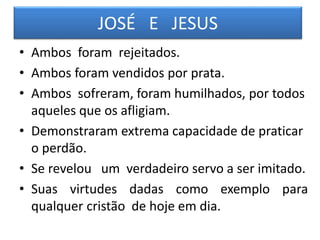 JOSÉ E JESUS
• Ambos foram rejeitados.
• Ambos foram vendidos por prata.
• Ambos sofreram, foram humilhados, por todos
aqueles que os afligiam.
• Demonstraram extrema capacidade de praticar
o perdão.
• Se revelou um verdadeiro servo a ser imitado.
• Suas virtudes dadas como exemplo para
qualquer cristão de hoje em dia.
 