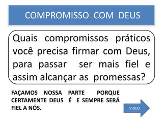 COMPROMISSO COM DEUS
Quais compromissos práticos
você precisa firmar com Deus,
para passar ser mais fiel e
assim alcançar as promessas?
VIDEO
FAÇAMOS NOSSA PARTE PORQUE
CERTAMENTE DEUS É E SEMPRE SERÁ
FIEL A NÓS.
 