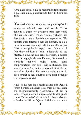 3
"Ora, além disso, o que se requer nos despenseiros
é que cada um seja encontrado fiel." (1 Coríntios
4: 2)
Do versículo anterior está claro que o Apóstolo
estava se referindo aos ministros de Cristo,
aqueles a quem ele designou para agir como
oficiais em suas igrejas. Outras virtudes são
desejáveis - mas a fidelidade é imperativa. Não
importa quão talentoso seja um homem, se ele é
falso com essa confiança, ele é uma ofensa para
Cristo e uma pedra de tropeço para o Seu povo. A
fidelidade ministerial inclui a lealdade ao seu
Mestre, a devoção aos seus interesses, a adesão
firme à pregação de Sua Palavra, dispensando a
Verdade àqueles cujas almas estão
comprometidas com Ele - não misturando com
suas especulações, muito menos substituindo por
uma falsa doutrina. Um motivo muito maior do
que o prazer de seus ouvintes deve atuar e regular
o serviço ministerial.
Aqueles que têm sido muito usados por Deus já
foram homens em quem esta graça de fidelidade
era excepcionalmente proeminente. O pai de
todos os que creem é expressamente designado
como "fiel Abraão" (Gálatas 3: 9). Sobre Moisés,
o Senhor testificou: "Quem é fiel em toda a sua
 
