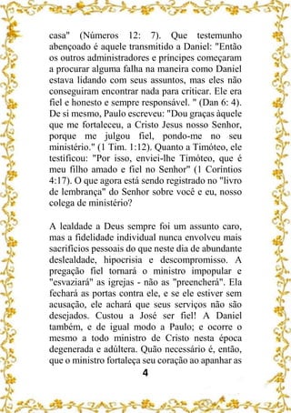 4
casa" (Números 12: 7). Que testemunho
abençoado é aquele transmitido a Daniel: "Então
os outros administradores e príncipes começaram
a procurar alguma falha na maneira como Daniel
estava lidando com seus assuntos, mas eles não
conseguiram encontrar nada para criticar. Ele era
fiel e honesto e sempre responsável. " (Dan 6: 4).
De si mesmo, Paulo escreveu: "Dou graças àquele
que me fortaleceu, a Cristo Jesus nosso Senhor,
porque me julgou fiel, pondo-me no seu
ministério." (1 Tim. 1:12). Quanto a Timóteo, ele
testificou: "Por isso, enviei-lhe Timóteo, que é
meu filho amado e fiel no Senhor" (1 Coríntios
4:17). O que agora está sendo registrado no "livro
de lembrança" do Senhor sobre você e eu, nosso
colega de ministério?
A lealdade a Deus sempre foi um assunto caro,
mas a fidelidade individual nunca envolveu mais
sacrifícios pessoais do que neste dia de abundante
deslealdade, hipocrisia e descompromisso. A
pregação fiel tornará o ministro impopular e
"esvaziará" as igrejas - não as "preencherá". Ela
fechará as portas contra ele, e se ele estiver sem
acusação, ele achará que seus serviços não são
desejados. Custou a José ser fiel! A Daniel
também, e de igual modo a Paulo; e ocorre o
mesmo a todo ministro de Cristo nesta época
degenerada e adúltera. Quão necessário é, então,
que o ministro fortaleça seu coração ao apanhar as
 