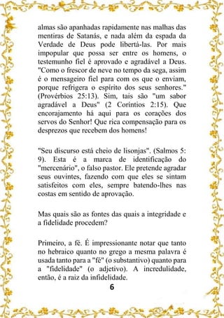 6
almas são apanhadas rapidamente nas malhas das
mentiras de Satanás, e nada além da espada da
Verdade de Deus pode libertá-las. Por mais
impopular que possa ser entre os homens, o
testemunho fiel é aprovado e agradável a Deus.
"Como o frescor de neve no tempo da sega, assim
é o mensageiro fiel para com os que o enviam,
porque refrigera o espírito dos seus senhores."
(Provérbios 25:13). Sim, tais são "um sabor
agradável a Deus" (2 Coríntios 2:15). Que
encorajamento há aqui para os corações dos
servos do Senhor! Que rica compensação para os
desprezos que recebem dos homens!
"Seu discurso está cheio de lisonjas". (Salmos 5:
9). Esta é a marca de identificação do
"mercenário", o falso pastor. Ele pretende agradar
seus ouvintes, fazendo com que eles se sintam
satisfeitos com eles, sempre batendo-lhes nas
costas em sentido de aprovação.
Mas quais são as fontes das quais a integridade e
a fidelidade procedem?
Primeiro, a fé. É impressionante notar que tanto
no hebraico quanto no grego a mesma palavra é
usada tanto para a "fé" (o substantivo) quanto para
a "fidelidade" (o adjetivo). A incredulidade,
então, é a raiz da infidelidade.
 