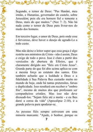 7
Segundo, o temor de Deus: "Pus Hanâni, meu
irmão, e Hananias, governador do castelo, sobre
Jerusalém; pois ele era homem fiel e temente a
Deus, mais do que muitos." (Nee 7: 2). Não há
nada como o temor de Deus para livrar-nos do
medo dos homens.
Em terceiro lugar, o amor de Deus, pois onde esse
é fervoroso, deve haver o desejo de agradá-Lo a
todo custo.
Mas não deixe o leitor supor que essa graça é algo
restrito aos ministros de Cristo - não é assim, Deus
o exige de todo o povo. Isso é claro a partir dos
versículos de abertura de Efésios, que é
claramente dirigido aos "fiéis em Cristo Jesus".
Grande parte do que foi dito acima aplica-se com
a mesma força ao estatuto dos santos. Eles
também acharão que a lealdade a Deus e a
fidelidade à Sua Palavra lhes custarão muito no
mundo de hoje, onde há tantas pretensões, farsas
e duplicidade. Isso resultará em receber o "ombro
frio", mesmo de muitos dos que professam ser
companheiros cristãos. Mas isso não deve
dissuadi-los: "Sejam fiéis até a morte - e eu lhes
darei a coroa da vida" (Apocalipse 2:10), é a
grande palavra para apoderar-se.
As pessoas fiéis sempre estiveram em uma
minoria marcante. "Ajude, ó Senhor, porque os
 