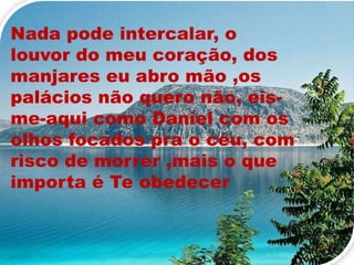 Nada pode intercalar, o
louvor do meu coração, dos
manjares eu abro mão ,os
palácios não quero não, eis-
me-aqui como Daniel com os
olhos focados pra o céu, com
risco de morrer ,mais o que
importa é Te obedecer
 