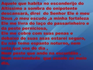 Aquele que habita no esconderijo do
Altíssimo a sombra do onipotente
descansará, direi do Senhor Ele é meu
Deus ,o meu escudo ,a minha fortaleza
Ele me livra do laço do passarinheiro e
da peste perniciosa,
Ele me cobre com suas penas e
debaixo de suas asas estarei seguro,
Eu não temo espanto noturno, nem
seta que voe de dia ,
Nem peste que ande na escuridão ,
Nem mortandade que assole ao meio
dia,
 