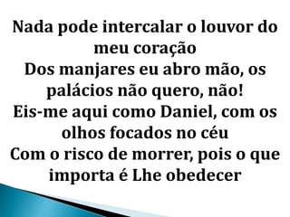 Nada pode intercalar o louvor do
meu coração
Dos manjares eu abro mão, os
palácios não quero, não!
Eis-me aqui como Daniel, com os
olhos focados no céu
Com o risco de morrer, pois o que
importa é Lhe obedecer
 