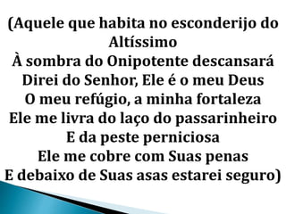 (Aquele que habita no esconderijo do
Altíssimo
À sombra do Onipotente descansará
Direi do Senhor, Ele é o meu Deus
O meu refúgio, a minha fortaleza
Ele me livra do laço do passarinheiro
E da peste perniciosa
Ele me cobre com Suas penas
E debaixo de Suas asas estarei seguro)
 