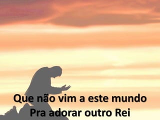 Que não vim a este mundo
Pra adorar outro Rei
 