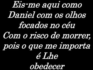 Eis-me aqui como
Daniel com os olhos
focados no céu
Com o risco de morrer,
pois o que me importa
é Lhe
obedecer
 