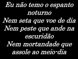 Eu não temo o espanto
noturno
Nem seta que voe de dia
Nem peste que ande na
escuridão
Nem mortandade que
assole ao meio-dia
 