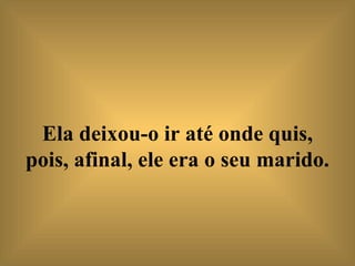 Ela deixou-o ir até onde quis, pois, afinal, ele era o seu marido.   