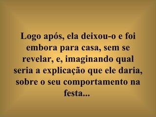 Logo após, ela deixou-o e foi embora para casa, sem se revelar, e, imaginando qual seria a explicação que ele daria, sobre o seu comportamento na festa...   