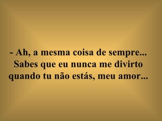 - Ah, a mesma coisa de sempre... Sabes que eu nunca me divirto quando tu não estás, meu amor...   