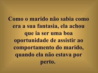 Como o marido não sabia como era a sua fantasia, ela achou que ia ser uma boa oportunidade de assistir ao comportamento do marido, quando ela não estava por perto.   