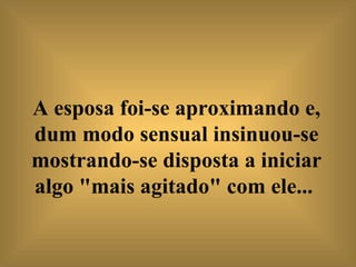 A esposa foi-se aproximando e, dum modo sensual insinuou-se mostrando-se disposta a iniciar algo "mais agitado" com ele...   