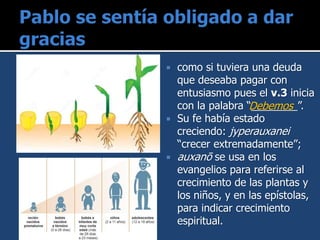  como si tuviera una deuda
que deseaba pagar con
entusiasmo pues el v.3 inicia
con la palabra “________”.
 Su fe había estado
creciendo: jyperauxanei
“crecer extremadamente”;
 auxanō se usa en los
evangelios para referirse al
crecimiento de las plantas y
los niños, y en las epístolas,
para indicar crecimiento
espiritual.
Debemos
 