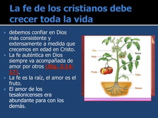  debemos confiar en Dios
más consistente y
extensamente a medida que
crecemos en edad en Cristo.
 La fe auténtica en Dios
siempre va acompañada de
amor por otros (Stg. 2:14-
17).
 La fe es la raíz, el amor es el
fruto.
 El amor de los
tesalonicenses era
abundante para con los
demás.
 