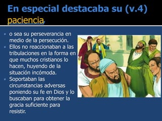  o sea su perseverancia en
medio de la persecución.
 Ellos no reaccionaban a las
tribulaciones en la forma en
que muchos cristianos lo
hacen, huyendo de la
situación incómoda.
 Soportaban las
circunstancias adversas
poniendo su fe en Dios y lo
buscaban para obtener la
gracia suficiente para
resistir.
paciencia
 