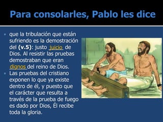 que la tribulación que están
sufriendo es la demostración
del (v.5): justo _____ de
Dios. Al resistir las pruebas
demostraban que eran
______del reino de Dios.
 Las pruebas del cristiano
exponen lo que ya existe
dentro de él, y puesto que
el carácter que resulta a
través de la prueba de fuego
es dado por Dios, Él recibe
toda la gloria.
juicio
dignos
 
